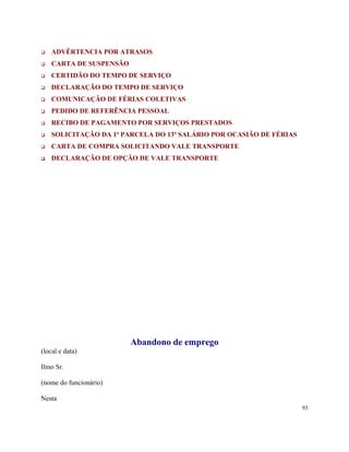 ADVÊRTENCIA POR ATRASOS
    CARTA DE SUSPENSÃO
    CERTIDÃO DO TEMPO DE SERVIÇO
    DECLARAÇÃO DO TEMPO DE SERVIÇO
    COMUNICAÇÃO DE FÉRIAS COLETIVAS
    PEDIDO DE REFERÊNCIA PESSOAL
    RECIBO DE PAGAMENTO POR SERVIÇOS PRESTADOS
    SOLICITAÇÃO DA 1ª PARCELA DO 13º SALÁRIO POR OCASIÃO DE FÉRIAS
    CARTA DE COMPRA SOLICITANDO VALE TRANSPORTE
    DECLARAÇÃO DE OPÇÃO DE VALE TRANSPORTE




                         Abandono de emprego
(local e data)

Ilmo Sr.

(nome do funcionário)

Nesta
                                                                     93
 