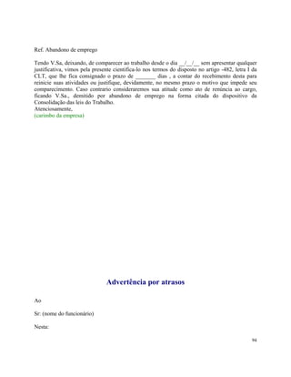 Ref. Abandono de emprego

Tendo V.Sa, deixando, de comparecer ao trabalho desde o dia __/__/__ sem apresentar qualquer
justificativa, vimos pela presente cientifica-lo nos termos do disposto no artigo -482, letra I da
CLT, que lhe fica consignado o prazo de _______ dias , a contar do recebimento desta para
reinicie suas atividades ou justifique, devidamente, no mesmo prazo o motivo que impede seu
comparecimento. Caso contrario consideraremos sua atitude como ato de renúncia ao cargo,
ficando V.Sa., demitido por abandono de emprego na forma citada do dispositivo da
Consolidação das leis do Trabalho.
Atenciosamente,
(carimbo da empresa)




                               Advertência por atrasos

Ao

Sr: (nome do funcionário)

Nesta:

                                                                                               94
 