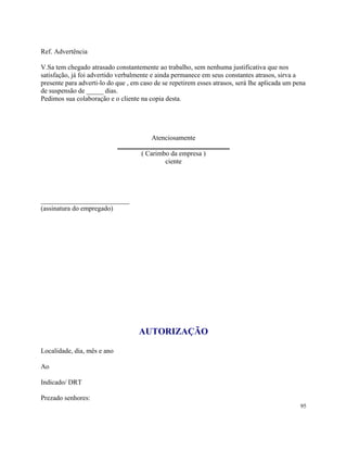 Ref. Advertência

V.Sa tem chegado atrasado constantemente ao trabalho, sem nenhuma justificativa que nos
satisfação, já foi advertido verbalmente e ainda permanece em seus constantes atrasos, sirva a
presente para adverti-lo do que , em caso de se repetirem esses atrasos, será lhe aplicada um pena
de suspensão de _____ dias.
Pedimos sua colaboração e o cliente na copia desta.




                                        Atenciosamente
                             _________________________________
                                    ( Carimbo da empresa )
                                            ciente




__________________________
(assinatura do empregado)




                                    AUTORIZAÇÃO

Localidade, dia, mês e ano

Ao

Indicado/ DRT

Prezado senhores:
                                                                                                95
 