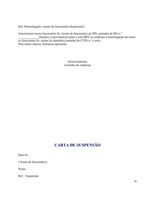 Ref. Homologação: (nome do funcionário dispensado)

Autorizamos nosso funcionário Sr. (nome do funcionário do DP), portador do RG n.º
_____________ (função), a providenciar junto a esta DRT ou sindicato a homologação de nosso
ex funcionário Sr. (nome do demitido) portador da CTPS n.º e serie.
Para maior clareza, firmamos apresente,




                                      Atenciosamente,
                                   (carimbo da empresa)




                            CARTA DE SUSPENSÃO

Ilmo Sr.:

( Nome do funcionário)

Nesta:

Ref. : Suspensão
                                                                                         96
 