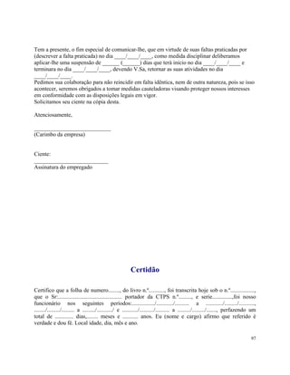 Tem a presente, o fim especial de comunicar-lhe, que em virtude de suas faltas praticadas por
(descrever a falta praticada) no dia ____/____/____, como medida disciplinar deliberamos
aplicar-lhe uma suspensão de ______ (______) dias que terá inicio no dia ____/____/____ e
terminara no dia ____/____/____, devendo V.Sa, retornar as suas atividades no dia
____/____/____.
Pedimos sua colaboração para não reincidir em falta idêntica, nem de outra natureza, pois se isso
acontecer, seremos obrigados a tomar medidas cauteladoras visando proteger nossos interesses
em conformidade com as disposições legais em vigor.
Solicitamos seu ciente na cópia desta.

Atenciosamente,

___________________________
(Carimbo da empresa)


Ciente:
__________________________
Assinatura do empregado




                                                          Certidão

Certifico que a folha de numero........, do livro n.º..........., foi transcrita hoje sob o n.º.................,
que o Sr:............................................. portador da CTPS n.º........., e serie..............,foi nosso
funcionário nos seguintes períodos:................/............/.......... a ............/........./...........,
......../........./......... a ........./.........../ e .........../........../.......... a ........./........./......., perfazendo um
total de ............. dias,........ meses e ........... anos. Eu (nome e cargo) afirmo que referido é
verdade e dou fé. Local idade, dia, mês e ano.

                                                                                                                                   97
 