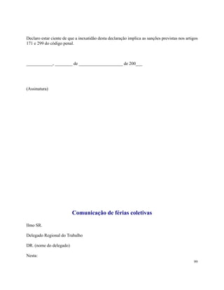 Declaro estar ciente de que a inexatidão desta declaração implica as sanções previstas nos artigos
171 e 299 do código penal.



____________, ________ de ____________________ de 200___




(Assinatura)




                          Comunicação de férias coletivas

Ilmo SR.

Delegado Regional do Trabalho

DR. (nome do delegado)

Nesta:
                                                                                               99
 