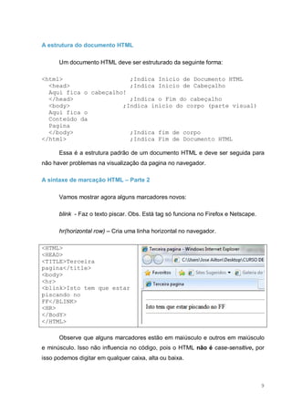 9
A estrutura do documento HTML
Um documento HTML deve ser estruturado da seguinte forma:
<html> ;Indica Inicio de Documento HTML
<head> ;Indica Inicio de Cabeçalho
Aqui fica o cabeçalho!
</head> ;Indica o Fim do cabeçalho
<body> ;Indica inicio do corpo (parte visual)
Aqui fica o
Conteúdo da
Pagina
</body> ;Indica fim de corpo
</html> ;Indica Fim de Documento HTML
Essa é a estrutura padrão de um documento HTML e deve ser seguida para
não haver problemas na visualização da pagina no navegador.
A sintaxe de marcação HTML – Parte 2
Vamos mostrar agora alguns marcadores novos:
blink - Faz o texto piscar. Obs. Está tag só funciona no Firefox e Netscape.
hr(horizontal row) – Cria uma linha horizontal no navegador.
<HTML>
<HEAD>
<TITLE>Terceira
pagina</title>
<body>
<hr>
<blink>Isto tem que estar
piscando no
FF</BLINK>
<HR>
</BodY>
</HTML>
Observe que alguns marcadores estão em maiúsculo e outros em maiúsculo
e minúsculo. Isso não influencia no código, pois o HTML não é case-sensitive, por
isso podemos digitar em qualquer caixa, alta ou baixa.
 