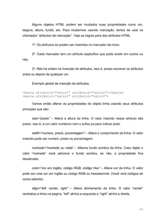 10
Alguns objetos HTML podem ser mudados suas propriedades como cor,
largura, altura, fundo, etc. Para mudarmos usando marcação, temos de usar os
chamados “atributos de marcação”. Veja as regras para dos atributos HTML.
1ª. Os atributos só podem ser inseridos no marcador de inicio.
2º. Cada marcador tem um atributo especifico que pode existir em outros ou
não.
3º. Não há ordem na inserção de atributos, isso é, posso escrever os atributos
antes ou depois de qualquer um.
Exemplo global de inserção de atributos:
<marca atributo1=”valor1” atributo2=”valor2”></marca>
<marca atributo1=”valor1” atributo2=”valor2”>
Vamos então alterar as propriedades do objeto linha usando seus atributos
principais que são:
size=”pixeis” – Altera a altura da linha. O valor inserido nesse atributo são
pixeis, isso é, é um valor numérico com o sufixo px para indicar pixel;
width=”numero, pixeis, porcentagem” – Altera o comprimento da linha. O valor
inserido pode ser numero, pixeis ou porcentagem.
noshade=”noshade ou nada” – Alterna fundo sombra da linha. Caso digite o
valor “noshade” você adiciona o fundo sombra, se não, a propriedade fica
desativada.
color=”cor em inglês, código RGB, código Hex” – Altera cor da linha. O valor
pode ser uma cor em inglês ou código RGB ou hexadecimal. (Você verá códigos de
cores adiante).
align=”left, center, right” – Altera alinhamento da linha. O valor “center”
centraliza a linha na pagina, “left” alinha a esquerda e “right” alinha a direita.
 
