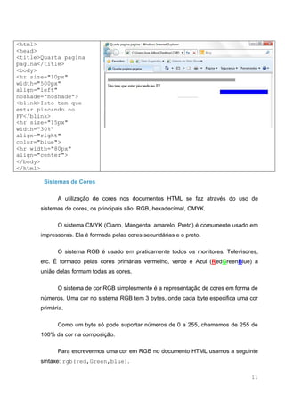 11
<html>
<head>
<title>Quarta pagina
pagina</title>
<body>
<hr size="10px"
width="500px"
align="left"
noshade="noshade">
<blink>Isto tem que
estar piscando no
FF</blink>
<hr size="15px"
width="30%"
align="right"
color="blue">
<hr width="80px"
align="center">
</body>
</html>
Sistemas de Cores
A utilização de cores nos documentos HTML se faz através do uso de
sistemas de cores, os principais são: RGB, hexadecimal, CMYK.
O sistema CMYK (Ciano, Mangenta, amarelo, Preto) é comumente usado em
impressoras. Ela é formada pelas cores secundárias e o preto.
O sistema RGB é usado em praticamente todos os monitores, Televisores,
etc. É formado pelas cores primárias vermelho, verde e Azul (RedGreenBlue) a
união delas formam todas as cores.
O sistema de cor RGB simplesmente é a representação de cores em forma de
números. Uma cor no sistema RGB tem 3 bytes, onde cada byte especifica uma cor
primária.
Como um byte só pode suportar números de 0 a 255, chamamos de 255 de
100% da cor na composição.
Para escrevermos uma cor em RGB no documento HTML usamos a seguinte
sintaxe: rgb(red,Green,blue).
 