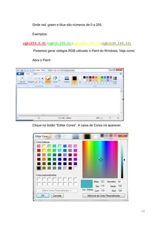 12
Onde red, green e blue são números de 0 a 255.
Exemplos:
rgb(255,0,0);rgb(0,255,0);rgb(255,255,0);rgb(130,145,10)
Podemos gerar códigos RGB utilizado o Paint do Windows. Veja como:
Abra o Paint:
Clique no botão “Editar Cores”. A caixa de Cores irá aparecer.
 