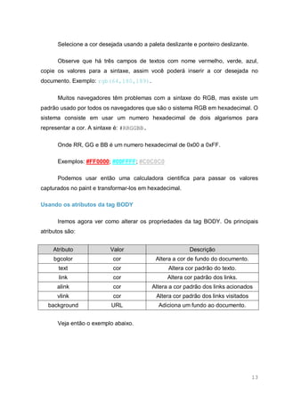 13
Selecione a cor desejada usando a paleta deslizante e ponteiro deslizante.
Observe que há três campos de textos com nome vermelho, verde, azul,
copie os valores para a sintaxe, assim você poderá inserir a cor desejada no
documento. Exemplo: rgb(64,180,189).
Muitos navegadores têm problemas com a sintaxe do RGB, mas existe um
padrão usado por todos os navegadores que são o sistema RGB em hexadecimal. O
sistema consiste em usar um numero hexadecimal de dois algarismos para
representar a cor. A sintaxe é: #RRGGBB.
Onde RR, GG e BB é um numero hexadecimal de 0x00 a 0xFF.
Exemplos: #FF0000; #00FFFF; #C0C0C0
Podemos usar então uma calculadora cientifica para passar os valores
capturados no paint e transformar-los em hexadecimal.
Usando os atributos da tag BODY
Iremos agora ver como alterar os propriedades da tag BODY. Os principais
atributos são:
Atributo Valor Descrição
bgcolor cor Altera a cor de fundo do documento.
text cor Altera cor padrão do texto.
link cor Altera cor padrão dos links.
alink cor Altera a cor padrão dos links acionados
vlink cor Altera cor padrão dos links visitados
background URL Adiciona um fundo ao documento.
Veja então o exemplo abaixo.
 