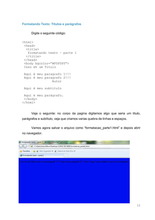 15
Formatando Texto: Títulos e parágrafos
Digite o seguinte código:
<html>
<head>
<title>
formatando texto – parte 1
</title>
</head>
<body bgcolor=”#F0F0F0”>
Isso eh um Titulo
Aqui é meu paragrafo 1!!!
Aqui é meu paragrafo 2!!!
Autor
Aqui é meu subtítulo
Aqui é meu parágrafo.
</body>
</html>
Veja o seguinte: no corpo da pagina digitamos algo que seria um titulo,
parágrafos e subtítulo, veja que criamos varias quebra de linhas e espaços.
Vamos agora salvar o arquivo como “formatacao_parte1.html” e depois abrir
no navegador.
 