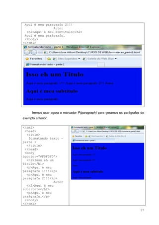17
Aqui é meu paragrafo 2!!!
Autor
<h2>Aqui é meu subtítulo</h2>
Aqui é meu parágrafo.
</body>
</html>
Iremos usar agora o marcador P(paragraph) para geramos os parágrafos do
exemplo anterior.
<html>
<head>
<title>
formatando texto –
parte 1
</title>
</head>
<body
bgcolor=”#F0F0F0”>
<h1>Isso eh um
Titulo</h1>
<p>Aqui é meu
paragrafo 1!!!</p>
<p>Aqui é meu
paragrafo 2!!!</p>
Autor
<h2>Aqui é meu
subtítulo</h2>
<p>Aqui é meu
parágrafo.</p>
</body>
</html>
 