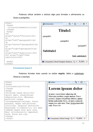 18
Podemos utilizar também o atributo align para formatar o alinhamento os
títulos e parágrafos.
<html>
<head>
<title>alinhamento</title>
</head>
<body>
<h1
align="center">Titulo1</h1>
<p
align="left">paragrafo1</p>
<p
align="center">paragrafo2</p>
<p
align="right">paragrafo3</p>
<h2
align="left">Subtitulo1</h2>
<h3 align="right">Sub-
subtitulo1</h3>
<body>
</html>
Formatando textos II
Podemos formatar texto usando os estilos negrito, itálico e sublinhado.
Observe o exemplo:
<html>
<head>
<title>estilos</title>
</head>
<body>
<h1>Lorem ipsum dolor</h1>
<p>sit amet, consectetuer
adipiscing elit. Maecenas
porttitor congue
<strong>massa</strong>. Fusce
posuere, magna sed pulvinar
ultricies, <b>purus lectus</b>
malesuada <i>libero</i>, sit amet
commodo magna eros quis urna.
Nunc <u>viverra</u> imperdiet
enim. Fusce est.</p>
</body>
</html>
 