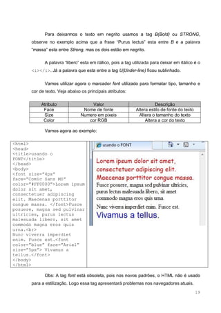19
Para deixarmos o texto em negrito usamos a tag B(Bold) ou STRONG,
observe no exemplo acima que a frase “Purus lectus” esta entre B e a palavra
“massa” esta entre Strong, mas os dois estão em negrito.
A palavra “libero” esta em itálico, pois a tag utilizada para deixar em itálico é o
<i></i>. Já a palavra que esta entre a tag U(Under-line) ficou sublinhado.
Vamos utilizar agora o marcador font utilizado para formatar tipo, tamanho e
cor de texto. Veja abaixo os principais atributos:
Atributo Valor Descrição
Face Nome de fonte Altera estilo de fonte do texto
Size Numero em pixeis Altera o tamanho do texto
Color cor RGB Altera a cor do texto
Vamos agora ao exemplo:
<html>
<head>
<title>usando o
FONT</title>
</head>
<body>
<font size=”4px”
face=”Comic Sans MS”
color=”#FF0000”>Lorem ipsum
dolor sit amet,
consectetuer adipiscing
elit. Maecenas porttitor
congue massa. </font>Fusce
posuere, magna sed pulvinar
ultricies, purus lectus
malesuada libero, sit amet
commodo magna eros quis
urna.<br>
Nunc viverra imperdiet
enim. Fusce est.<font
color=”blue” face=”Arial”
size=”5px”> Vivamus a
tellus.</font>
</body>
</html>
Obs: A tag font está obsoleta, pois nos novos padrões, o HTML não é usado
para a estilização. Logo essa tag apresentará problemas nos navegadores atuais.
 