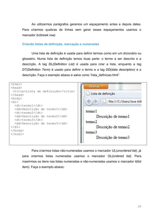 20
Ao utilizarmos parágrafos geramos um espaçamento antes e depois deles.
Para criarmos quebras de linhas sem gerar esses espaçamentos usamos o
marcador br(break row).
Criando listas de definição, marcação e numeradas
Uma lista de definição é usada para definir termos como em um dicionário ou
glossário. Numa lista de definição temos duas parte: o termo a ser descrito e a
descrição. A tag DL(Definition List) é usada para criar a lista, enquanto a tag
DT(Definition Term) é usado para definir o termo e a tag DD(data description) é a
descrição. Faça o exemplo abaixo e salve como “lista_definicao.html”.
<html>
<head>
<title>Lista de definição</title>
</head>
<body>
<dl>
<dt>termo1</dt>
<dd>Descrição de termo1</dd>
<dt>termo2</dt>
<dd>Descrição de termo2</dd>
<dt>termo3</dt>
<dd>Descrição de termo3</dd>
</dl>
</body>
</html>
Para criarmos listas não-numeradas usamos o marcador UL(unordered list), já
para criarmos listas numeradas usamos o marcador OL(ordered list). Para
inserirmos os itens nas listas numeradas e não-numeradas usamos o marcador li(list
item). Faça o exemplo abaixo:
 
