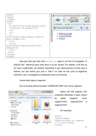 23
<html>
<head>
</head>
<body>
<ul>
<a href=”http://www.google.com”>
<li>Entrar no google</li>
</a>
<li>
<a
href=”http://www.hotmail.com”>Ir
para HotMail</a>
</li>
<li><a
href=”http://www.4shared.com”>
4Shred</a>
</li>
</ul>
</body>
</html>
Veja que tudo que esta entre <a> e </a> agora é um link no navegador. O
atributo href referencia para onde deve ir ao ser clicado. Por padrão o link fica na
cor azul e sublinhado. Um detalhe importante é que referenciamos os links para a
internet, por isso temos que usar o “http://” no valor do link, pois se digitamos
somente o site, o navegador irá interpretar como um link local.
Vamos fazer agora o seguinte:
Crie uma pasta dentro da pasta “CURSO DE WEB” com nome “paginas”.
Agora crie três paginas com
conteúdos diferentes e salve, dentro
da pasta “paginas”, como
“pagina1.html”, “pagina2.html” e
“pagina3.html”.
Por exemplo:
<html>
<head></head>
<body><h1>Essa é a pagina
1!!!!</h1></body>
</html>
 