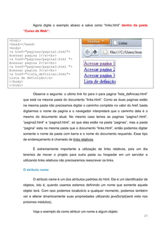 24
Agora digite o exemplo abaixo e salve como “links.html” dentro da pasta
“Curso de Web”:
<html>
<head></head>
<body>
<a href="paginas/pagina1.html">
Acessar pagina 1</a><br>
<a href="paginas/pagina2.html ">
Acessar pagina 2</a><br>
<a href="paginas/pagina3.html ">
Acessar pagina 3</a><br>
<a href="lista_definicao.html">
Lista de definição</a>
</body>
</html>
Observe o seguinte: o ultimo link foi para ir para pagina “lista_definicao.html”
que está na mesma pasta do documento “links.html”. Como as duas paginas estão
na mesma pasta não precisamos digitar o caminho completo no valor do href, basta
digitarmos o nome da pagina e o navegador interpretará que o caminho dela é o
mesmo do documento atual. No mesmo caso temos as paginas “pagina1.html”,
“pagina2.html” e “pagina3.html”, só que elas estão na pasta “paginas”, mas a pasta
“pagina” esta na mesma pasta que o documento “links.html”, então podemos digitar
somente o nome da pasta com barra e o nome do documento requerido. Esse tipo
de endereçamento é chamado de links relativos.
É extremamente importante a utilização de links relativos, pois um dia
teremos de mover o projeto para outra pasta ou hospedar em um servidor e
utilizando links relativos não precisaremos reescrever os links.
O atributo name
O atributo name é um dos atributos padrões do html. Ele é um identificador de
objetos, isto é, quando usamos estamos definindo um nome que somente aquele
objeto terá. Com isso podemos localizá-lo a qualquer momento, podemos também
ver e alterar dinamicamente suas propriedades utilizando javaScript(será visto nos
próximos módulos).
Veja o exemplo de como atribuir um nome a algum objeto:
 