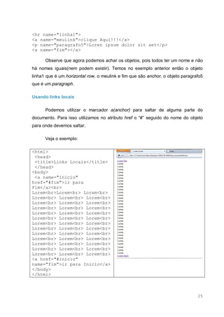 25
<hr name="linha1">
<a name="meulink">clique Aqui!!!</a>
<p name="paragrafo5">Loren ipsum dolor sit aet</p>
<a name="fim"></a>
Observe que agora podemos achar os objetos, pois todos ter um nome e não
há nomes iguais(nem podem existir). Temos no exemplo anterior então o objeto
linha1 que é um horizontal row, o meulink e fim que são anchor, o objeto paragrafo5
que é um paragraph.
Usando links locais
Podemos utilizar o marcador a(anchor) para saltar de alguma parte do
documento. Para isso utilizamos no atributo href o “#” seguido do nome do objeto
para onde devemos saltar.
Veja o exemplo:
<html>
<head>
<title>Links Locais</title>
</head>
<body>
<a name="inicio"
href="#fim">ir para
Fim</a><br>
Lorem<br>Lorem<br> Lorem<br>
Lorem<br> Lorem<br> Lorem<br>
Lorem<br> Lorem<br> Lorem<br>
Lorem<br> Lorem<br> Lorem<br>
Lorem<br> Lorem<br> Lorem<br>
Lorem<br> Lorem<br> Lorem<br>
Lorem<br> Lorem<br> Lorem<br>
Lorem<br> Lorem<br> Lorem<br>
Lorem<br> Lorem<br> Lorem<br>
Lorem<br> Lorem<br> Lorem<br>
Lorem<br> Lorem<br> Lorem<br>
Lorem<br> Lorem<br> Lorem<br>
Lorem<br> Lorem<br> Lorem<br>
<a href="#inicio"
name="fim">ir para Inicio</a>
</body>
</html>
 