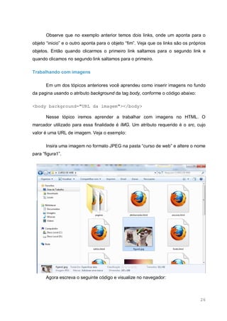 26
Observe que no exemplo anterior temos dois links, onde um aponta para o
objeto “inicio” e o outro aponta para o objeto “fim”. Veja que os links são os próprios
objetos. Então quando clicarmos o primeiro link saltamos para o segundo link e
quando clicamos no segundo link saltamos para o primeiro.
Trabalhando com imagens
Em um dos tópicos anteriores você aprendeu como inserir imagens no fundo
da pagina usando o atributo background da tag body, conforme o código abaixo:
<body background="URL da imagem"></body>
Nesse tópico iremos aprender a trabalhar com imagens no HTML. O
marcador utilizado para essa finalidade é IMG. Um atributo requerido é o src, cujo
valor é uma URL de imagem. Veja o exemplo:
Insira uma imagem no formato JPEG na pasta “curso de web” e altere o nome
para “figura1”.
Agora escreva o seguinte código e visualize no navegador:
 