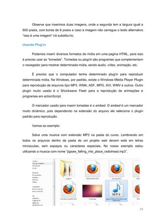 28
Observe que inserimos duas imagens, onde a segunda tem a largura igual a
600 pixeis, com borda de 6 pixeis e caso a imagem não carregue o texto alternativo
“isso é uma imagem” irá substituí-lo.
Usando Plug’in
Podemos inserir diversos formatos de mídia em uma pagina HTML, para isso
é preciso usar as “tomadas”. Tomadas ou plug’in são programas que complementam
o navegador para mostrar determinada mídia, sendo áudio, vídeo, animação, etc.
É preciso que o computador tenha determinado plug’in para reproduzir
determinada mídia. No Windows, por padrão, existe o Windows Média Player Plugin
para reprodução de arquivos tipo MP3, WMA, ASF, MPG, AVI, WMV e outros. Outro
plugin muito usado é o Shockwave Flash para a reprodução de animações e
programas em actionScript.
O marcador usado para inserir tomadas é o embed. O embed é um marcador
muito dinâmico, pois dependendo na extensão do arquivo ele seleciona o plugin
padrão para reprodução.
Vamos ao exemplo:
Salve uma musica com extensão MP3 na pasta do curso. Lembrando em
todos os arquivos dentro da pasta de um projeto web devem está em letras
minúsculas, sem espaços ou caracteres especiais. No nosso exemplo estou
utilizando a musica com nome “jigsaw_falling_into_place_radiohead.mp3”.
 
