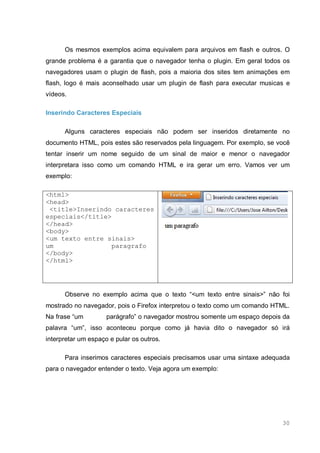 30
Os mesmos exemplos acima equivalem para arquivos em flash e outros. O
grande problema é a garantia que o navegador tenha o plugin. Em geral todos os
navegadores usam o plugin de flash, pois a maioria dos sites tem animações em
flash, logo é mais aconselhado usar um plugin de flash para executar musicas e
vídeos.
Inserindo Caracteres Especiais
Alguns caracteres especiais não podem ser inseridos diretamente no
documento HTML, pois estes são reservados pela linguagem. Por exemplo, se você
tentar inserir um nome seguido de um sinal de maior e menor o navegador
interpretara isso como um comando HTML e ira gerar um erro. Vamos ver um
exemplo:
<html>
<head>
<title>Inserindo caracteres
especiais</title>
</head>
<body>
<um texto entre sinais>
um paragrafo
</body>
</html>
Observe no exemplo acima que o texto “<um texto entre sinais>” não foi
mostrado no navegador, pois o Firefox interpretou o texto como um comando HTML.
Na frase “um parágrafo” o navegador mostrou somente um espaço depois da
palavra “um”, isso aconteceu porque como já havia dito o navegador só irá
interpretar um espaço e pular os outros.
Para inserimos caracteres especiais precisamos usar uma sintaxe adequada
para o navegador entender o texto. Veja agora um exemplo:
 