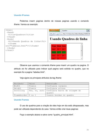 35
Usando iFrames
Podemos inserir paginas dentro de nossas paginas usando o comando
iframe. Vamos ao exemplo:
<html>
<head>
<title>Quadros</title>
</head>
<body>
<h1>Usando Quadros de linha</h1>
<iframe
src="tabelas.html"></iframe>
</body>
</html>
Observe que usamos o comando iframe para inserir um quadro na pagina. O
atributo src foi utilizado para indicar qual pagina será exibida no quadro, que no
exemplo foi a pagina “tabelas.html”.
Veja agora os principais atributos da tag iframe:
Atributo Valor Descrição
Width Pixeis Configura largura
Height Pixeis Configura altura
Scrolling Yes, no, auto Configura barra de rolagem do
quadro
Frameborder 0 ou 1 Insere bordas no quadro
Usando Frames
O uso de quadros para a criação de sites hoje em dia está ultrapassado, mas
pode ser utilizada dependendo do caso. Vamos então criar duas paginas:
Faça o exemplo abaixo e salve como “quadro_principal.html”.
 