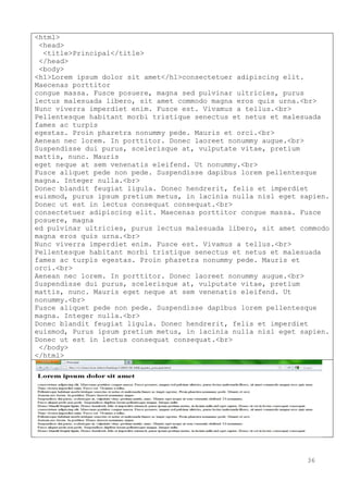 36
<html>
<head>
<title>Principal</title>
</head>
<body>
<h1>Lorem ipsum dolor sit amet</h1>consectetuer adipiscing elit.
Maecenas porttitor
congue massa. Fusce posuere, magna sed pulvinar ultricies, purus
lectus malesuada libero, sit amet commodo magna eros quis urna.<br>
Nunc viverra imperdiet enim. Fusce est. Vivamus a tellus.<br>
Pellentesque habitant morbi tristique senectus et netus et malesuada
fames ac turpis
egestas. Proin pharetra nonummy pede. Mauris et orci.<br>
Aenean nec lorem. In porttitor. Donec laoreet nonummy augue.<br>
Suspendisse dui purus, scelerisque at, vulputate vitae, pretium
mattis, nunc. Mauris
eget neque at sem venenatis eleifend. Ut nonummy.<br>
Fusce aliquet pede non pede. Suspendisse dapibus lorem pellentesque
magna. Integer nulla.<br>
Donec blandit feugiat ligula. Donec hendrerit, felis et imperdiet
euismod, purus ipsum pretium metus, in lacinia nulla nisl eget sapien.
Donec ut est in lectus consequat consequat.<br>
consectetuer adipiscing elit. Maecenas porttitor congue massa. Fusce
posuere, magna
ed pulvinar ultricies, purus lectus malesuada libero, sit amet commodo
magna eros quis urna.<br>
Nunc viverra imperdiet enim. Fusce est. Vivamus a tellus.<br>
Pellentesque habitant morbi tristique senectus et netus et malesuada
fames ac turpis egestas. Proin pharetra nonummy pede. Mauris et
orci.<br>
Aenean nec lorem. In porttitor. Donec laoreet nonummy augue.<br>
Suspendisse dui purus, scelerisque at, vulputate vitae, pretium
mattis, nunc. Mauris eget neque at sem venenatis eleifend. Ut
nonummy.<br>
Fusce aliquet pede non pede. Suspendisse dapibus lorem pellentesque
magna. Integer nulla.<br>
Donec blandit feugiat ligula. Donec hendrerit, felis et imperdiet
euismod, Purus ipsum pretium metus, in lacinia nulla nisl eget sapien.
Donec ut est in lectus consequat consequat.<br>
</body>
</html>
 