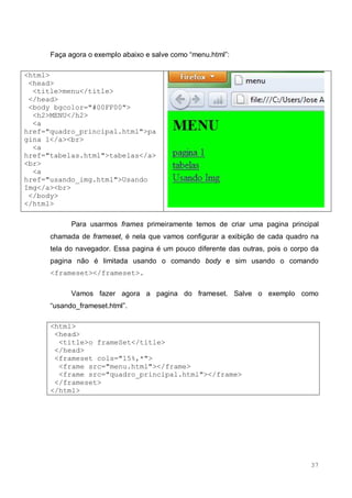 37
Faça agora o exemplo abaixo e salve como “menu.html”:
<html>
<head>
<title>menu</title>
</head>
<body bgcolor="#00FF00">
<h2>MENU</h2>
<a
href="quadro_principal.html">pa
gina 1</a><br>
<a
href="tabelas.html">tabelas</a>
<br>
<a
href="usando_img.html">Usando
Img</a><br>
</body>
</html>
Para usarmos frames primeiramente temos de criar uma pagina principal
chamada de frameset, é nela que vamos configurar a exibição de cada quadro na
tela do navegador. Essa pagina é um pouco diferente das outras, pois o corpo da
pagina não é limitada usando o comando body e sim usando o comando
<frameset></frameset>.
Vamos fazer agora a pagina do frameset. Salve o exemplo como
“usando_frameset.html”.
<html>
<head>
<title>o frameSet</title>
</head>
<frameset cols="15%,*">
<frame src="menu.html"></frame>
<frame src="quadro_principal.html"></frame>
</frameset>
</html>
 