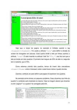 38
Veja que o corpo da pagina no exemplo é limitada usando a tag
<frameset></frameset>. Foi usado o atributo “cols” para definir a divisão do
screen do navegador em colunas. Caso queira dividir a tela por linhas usamos o
atributo “rows”. O valor inserido no atributo “cols” foi “25%,*”, isso faz com que a
tela se divida em dois quadros. O primeiro tem largura de 25% da tela e o segundo
tem o restante, que é 75%.
Como estamos criando dois quadros, temos de inserir dois marcadores
<frame></frame> entre o frameset, onde o cada frame indica o quadro da tela.
Usamos o atributo src para definir qual pagina irá aparecer nos quadros.
No exemplo acima temos um pequeno problema. Caso clicarmos nos links do
quadro1 o conteúdo será mostrado no mesmo. Veja na imagem abaixo que clicamos
no link “pagina1” e o quadro1 foi carregado pelo link.
 