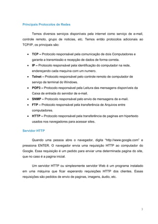 3
Principais Protocolos de Redes
Temos diversos serviços disponíveis pela internet como serviço de e-mail,
controle remoto, grupo de noticias, etc. Temos então protocolos adicionais ao
TCP/IP, os principais são:
 TCP – Protocolo responsável pela comunicação de dois Computadores e
garante a transmissão e recepção de dados de forma correta.
 IP – Protocolo responsável pela identificação do computador na rede,
endereçando cada maquina com um numero.
 Telnet – Protocolo responsável pelo controle remoto de computador de
serviço de terminal do Windows.
 POP3 – Protocolo responsável pela Leitura das mensagens disponíveis da
Caixa de entrada do servidor de e-mail.
 SNMP – Protocolo responsável pelo envio de mensagens de e-mail.
 FTP – Protocolo responsável pela transferência de Arquivos entre
computadores.
 HTTP – Protocolo responsável pela transferência de paginas em hipertexto
usados nos navegadores para acessar sites.
Servidor HTTP
Quando uma pessoa abre o navegador, digita “http://www.google.com” e
pressiona ENTER. O navegador envia uma requisição HTTP ao computador do
Google. Essa requisição é um pedido para enviar uma determinada pagina do site,
que no caso é a pagina inicial.
Um servidor HTTP ou simplesmente servidor Web é um programa instalado
em uma máquina que ficar esperando requisições HTTP dos clientes. Essas
requisições são pedidos de envio de paginas, imagens, áudio, etc.
 