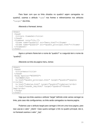 39
Para fazer com que os links clicados no quadro1 sejam carregados no
quadro2, usamos o atributo “name” nos frames e referenciamos nos atributos
“target” dos links.
Alterando o frameset, temos:
<html>
<head>
<title>o frameSet</title>
</head>
<frameset cols="15%,*">
<frame name="quadro1" src="menu.html"></frame>
<frame name="quadro2" src="quadro_principal.html"></frame>
</frameset>
</html>
Agora o primeiro frame tem o nome de “quadro1” e o segundo tem o nome de
“quadro2”.
Alterando os links da pagina menu, temos:
<html>
<head>
<title>menu</title>
</head>
<body bgcolor="#00FF00">
<h2>MENU</h2>
<a href="quadro_principal.html" target="quadro2">pagina
1</a><br>
<a href="tabelas.html" target="quadro2">tabelas</a><br>
<a href="usando_img.html" target="quadro2">Usando
Img</a><br>
</body>
</html>
Veja que nos links usamos o atributo “target” definido onde vamos carregar os
links, pois caso não configurarmos, os links serão carregados na mesma pagina.
Podemos usar o atributo target para carregar o link em uma nova pagina, para
isso usa-se o valor “_blank”. Caso queira carregar o link no quadro principal, isto é,
no frameset usamos o valor “_top”.
 