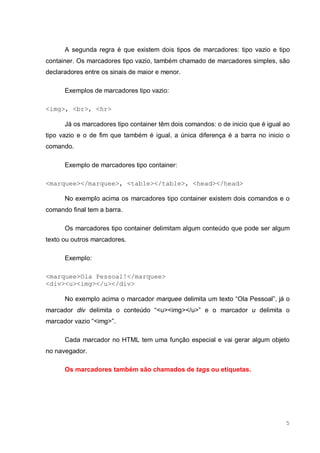 5
A segunda regra é que existem dois tipos de marcadores: tipo vazio e tipo
container. Os marcadores tipo vazio, também chamado de marcadores simples, são
declaradores entre os sinais de maior e menor.
Exemplos de marcadores tipo vazio:
<img>, <br>, <hr>
Já os marcadores tipo container têm dois comandos: o de inicio que é igual ao
tipo vazio e o de fim que também é igual, a única diferença é a barra no inicio o
comando.
Exemplo de marcadores tipo container:
<marquee></marquee>, <table></table>, <head></head>
No exemplo acima os marcadores tipo container existem dois comandos e o
comando final tem a barra.
Os marcadores tipo container delimitam algum conteúdo que pode ser algum
texto ou outros marcadores.
Exemplo:
<marquee>Ola Pessoal!</marquee>
<div><u><img></u></div>
No exemplo acima o marcador marquee delimita um texto “Ola Pessoal”, já o
marcador div delimita o conteúdo “<u><img></u>” e o marcador u delimita o
marcador vazio “<img>”.
Cada marcador no HTML tem uma função especial e vai gerar algum objeto
no navegador.
Os marcadores também são chamados de tags ou etiquetas.
 