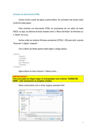 6
Criando um documento HTML
Vamos iniciar a partir de agora a parte prática. Os conceitos vão sendo vistos
conforme cada passo.
Para criarmos um documento HTML só precisamos de um editor de texto
ASCII, ou seja, os editores de texto simples como o “Bloco de Notas” do Windows ou
o “KEdit” do Linux.
Iremos então ao sistema Windows pressionar [CTRL] + [R] para abrir a janela
“Executar” e digitar “notepad”.
Com o Bloco de Notas aberto então digite o código abaixo:
<html>
<head>
</head>
<body>
Ola Mundo!
</body>
</html>
Agora clique no menu Arquivo > Salvar como....
IMPORTANTE!!!
Crie uma pasta em algum lugar no Computador com o Nome “CURSO DE
WEB”, nela salvaremos os projetos criados.
Salve o documento com o nome “pagina_exemplo.html”.
 