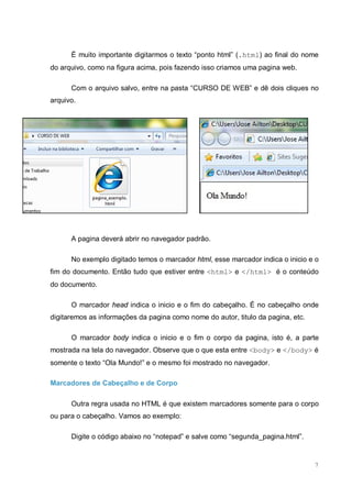 7
É muito importante digitarmos o texto “ponto html” (.html) ao final do nome
do arquivo, como na figura acima, pois fazendo isso criamos uma pagina web.
Com o arquivo salvo, entre na pasta “CURSO DE WEB” e dê dois cliques no
arquivo.
A pagina deverá abrir no navegador padrão.
No exemplo digitado temos o marcador html, esse marcador indica o inicio e o
fim do documento. Então tudo que estiver entre <html> e </html> é o conteúdo
do documento.
O marcador head indica o inicio e o fim do cabeçalho. É no cabeçalho onde
digitaremos as informações da pagina como nome do autor, titulo da pagina, etc.
O marcador body indica o inicio e o fim o corpo da pagina, isto é, a parte
mostrada na tela do navegador. Observe que o que esta entre <body> e </body> é
somente o texto “Ola Mundo!” e o mesmo foi mostrado no navegador.
Marcadores de Cabeçalho e de Corpo
Outra regra usada no HTML é que existem marcadores somente para o corpo
ou para o cabeçalho. Vamos ao exemplo:
Digite o código abaixo no “notepad” e salve como “segunda_pagina.html”.
 