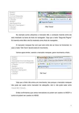 8
<html>
<head>
<title>Segunda
Pagina</title>
</head>
<body>
<marquee>Ola
Terra!</marquee>
</body>
</html>
No exemplo acima utilizamos o marcador title, o conteúdo inserido entre ela
será mostrado na barra de titulo do navegador. Veja que o texto “Segunda Pagina”
foi inserido entre title e ele foi mostrado como titulo do navegador.
O marcador marquee faz com que tudo entre ele se mova na horizontal, no
caso o texto “Ola Terra” deverá está em movimento.
Vamos agora tentar, usando o marcador marquee, gerar movimento a titulo:
<html>
<head>
<marquee><title>Segunda
Pagina</title></marquee>
</head>
<body>
<marquee>Ola
Terra!</marquee>
</body>
</html>
Veja que o titulo não entrou em movimento, isso porque o marcador marquee
não pode ser usado como marcador de cabeçalho, isto é, não pode estar entre
<head> e </head>.
Então confirmamos que certos marcadores só podem ser usados no BODY e
outros só podem ser usados no HEAD.
 