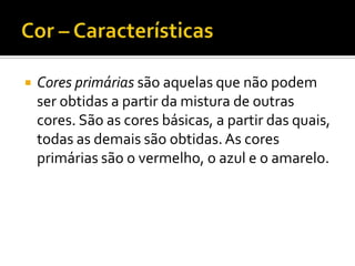    Cores primárias são aquelas que não podem
    ser obtidas a partir da mistura de outras
    cores. São as cores básicas, a partir das quais,
    todas as demais são obtidas. As cores
    primárias são o vermelho, o azul e o amarelo.
 