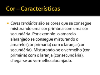    Cores terciárias são as cores que se consegue
    misturando uma cor primária com uma cor
    secundária. Por exemplo: o amarelo
    alaranjado se consegue misturando o
    amarelo (cor primária) com o laranja (cor
    secundária). Misturando-se o vermelho (cor
    primária) com o laranja (cor secundária),
    chega-se ao vermelho alaranjado.
 
