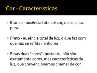    Branco - ausência total de cor, ou seja, luz
    pura.

   Preto - ausência total de luz, o que faz com
    que não se reflita nenhuma

   Essas duas "cores“, portanto, não são
    exatamente cores, mas características da
    luz, que convencionamos chamar de cor.
 