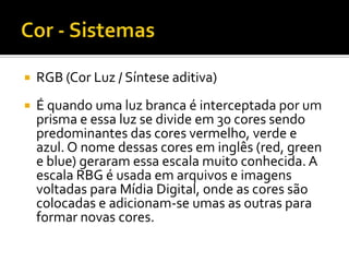    RGB (Cor Luz / Síntese aditiva)
   É quando uma luz branca é interceptada por um
    prisma e essa luz se divide em 30 cores sendo
    predominantes das cores vermelho, verde e
    azul. O nome dessas cores em inglês (red, green
    e blue) geraram essa escala muito conhecida. A
    escala RBG é usada em arquivos e imagens
    voltadas para Mídia Digital, onde as cores são
    colocadas e adicionam-se umas as outras para
    formar novas cores.
 