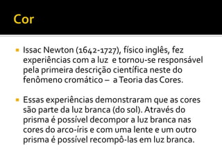    Issac Newton (1642-1727), físico inglês, fez
    experiências com a luz e tornou-se responsável
    pela primeira descrição científica neste do
    fenômeno cromático – a Teoria das Cores.

   Essas experiências demonstraram que as cores
    são parte da luz branca (do sol). Através do
    prisma é possível decompor a luz branca nas
    cores do arco-íris e com uma lente e um outro
    prisma é possível recompô-las em luz branca.
 
