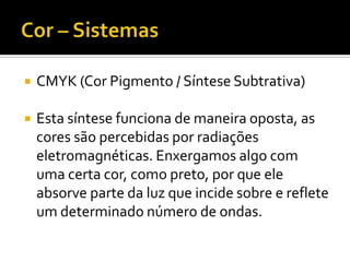    CMYK (Cor Pigmento / Síntese Subtrativa)

   Esta síntese funciona de maneira oposta, as
    cores são percebidas por radiações
    eletromagnéticas. Enxergamos algo com
    uma certa cor, como preto, por que ele
    absorve parte da luz que incide sobre e reflete
    um determinado número de ondas.
 