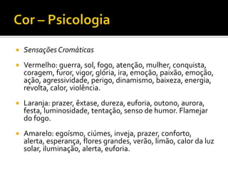    Sensações Cromáticas
   Vermelho: guerra, sol, fogo, atenção, mulher, conquista,
    coragem, furor, vigor, glória, ira, emoção, paixão, emoção,
    ação, agressividade, perigo, dinamismo, baixeza, energia,
    revolta, calor, violência.
   Laranja: prazer, êxtase, dureza, euforia, outono, aurora,
    festa, luminosidade, tentação, senso de humor. Flamejar
    do fogo.
   Amarelo: egoísmo, ciúmes, inveja, prazer, conforto,
    alerta, esperança, flores grandes, verão, limão, calor da luz
    solar, iluminação, alerta, euforia.
 