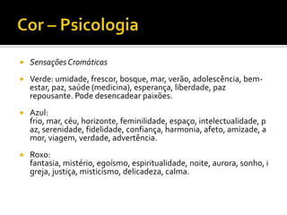    Sensações Cromáticas
   Verde: umidade, frescor, bosque, mar, verão, adolescência, bem-
    estar, paz, saúde (medicina), esperança, liberdade, paz
    repousante. Pode desencadear paixões.
   Azul:
    frio, mar, céu, horizonte, feminilidade, espaço, intelectualidade, p
    az, serenidade, fidelidade, confiança, harmonia, afeto, amizade, a
    mor, viagem, verdade, advertência.
   Roxo:
    fantasia, mistério, egoísmo, espiritualidade, noite, aurora, sonho, i
    greja, justiça, misticismo, delicadeza, calma.
 