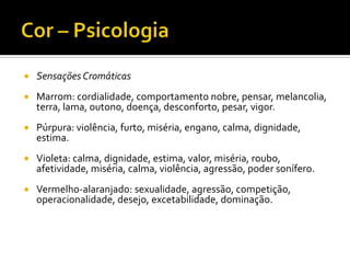    Sensações Cromáticas
   Marrom: cordialidade, comportamento nobre, pensar, melancolia,
    terra, lama, outono, doença, desconforto, pesar, vigor.
   Púrpura: violência, furto, miséria, engano, calma, dignidade,
    estima.
   Violeta: calma, dignidade, estima, valor, miséria, roubo,
    afetividade, miséria, calma, violência, agressão, poder sonífero.
   Vermelho-alaranjado: sexualidade, agressão, competição,
    operacionalidade, desejo, excetabilidade, dominação.
 