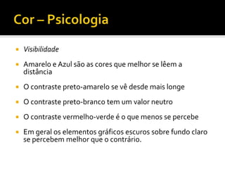    Visibilidade
   Amarelo e Azul são as cores que melhor se lêem a
    distância
   O contraste preto-amarelo se vê desde mais longe
   O contraste preto-branco tem um valor neutro
   O contraste vermelho-verde é o que menos se percebe
   Em geral os elementos gráficos escuros sobre fundo claro
    se percebem melhor que o contrário.
 