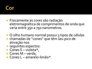    Fisicamente as cores são radiação
    eletromagnética de comprimentos de onda que
    varia entre 350 a 750 nanometros.
   O olho humano normal possui 3 tipos de células
   chamadas de “cones” que têm seu pico de
    ativação nos
   seguintes espectos:
   Cones S – violeta*,
   Cones M – verde,
   Cones L – amarelo-limão*.
 