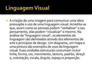    A criação de uma imagem para comunicar uma ideia
    pressupõe o uso de uma linguagem visual. Acredita-se
    que, assim como as pessoas podem "verbalizar" o seu
    pensamento, elas podem "visualizar" o mesmo. Na
    análise da "linguagem visual", os elementos da
    linguagem são delineados através dos elementos de
    arte e princípios de design. Um diagrama, um mapa e
    uma pintura são exemplos de usos da linguagem
    visual. Suas unidades estruturais costumam incluir
    linha, forma, cor, movimento, textura, padrão, direçã
    o, orientação, escala, ângulo, espaço e proporção.
 