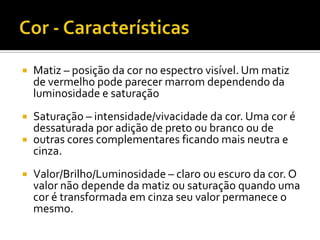    Matiz – posição da cor no espectro visível. Um matiz
    de vermelho pode parecer marrom dependendo da
    luminosidade e saturação
 Saturação – intensidade/vivacidade da cor. Uma cor é
  dessaturada por adição de preto ou branco ou de
 outras cores complementares ficando mais neutra e
  cinza.
   Valor/Brilho/Luminosidade – claro ou escuro da cor. O
    valor não depende da matiz ou saturação quando uma
    cor é transformada em cinza seu valor permanece o
    mesmo.
 