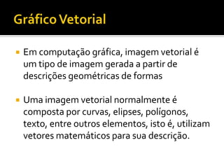    Em computação gráfica, imagem vetorial é
    um tipo de imagem gerada a partir de
    descrições geométricas de formas

   Uma imagem vetorial normalmente é
    composta por curvas, elipses, polígonos,
    texto, entre outros elementos, isto é, utilizam
    vetores matemáticos para sua descrição.
 