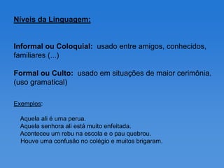 Níveis da Linguagem:


Informal ou Coloquial: usado entre amigos, conhecidos,
familiares (...)

Formal ou Culto: usado em situações de maior cerimônia.
(uso gramatical)

Exemplos:

 Aquela ali é uma perua.
 Aquela senhora ali está muito enfeitada.
 Aconteceu um rebu na escola e o pau quebrou.
 Houve uma confusão no colégio e muitos brigaram.
 