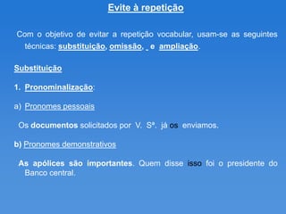 Evite à repetição

Com o objetivo de evitar a repetição vocabular, usam-se as seguintes
  técnicas: substituição, omissão, e ampliação.

Substituição

1. Pronominalização:

a) Pronomes pessoais

 Os documentos solicitados por V. Sª. já os enviamos.

b) Pronomes demonstrativos

 As apólices são importantes. Quem disse isso foi o presidente do
  Banco central.
 