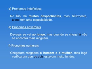 c) Pronomes indefinidos

 No Rio, há muitos despachantes, mas, felizmente,
  todos têm uma especialidade.

e) Pronomes adverbiais

 Devagar se vai ao longe, mas quando se chega lá não
  se encontra mais ninguém.

f) Pronomes numerais

 Chegaram rasgados o homem e a mulher, mas logo
  verificaram que os dois estavam muito feridos.
 