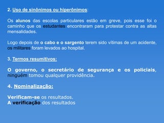 2. Uso de sinônimos ou hiperônimos:

Os alunos das escolas particulares estão em greve, pois esse foi o
caminho que os estudantes encontraram para protestar contra as altas
mensalidades.

Logo depois de o cabo e o sargento terem sido vítimas de um acidente,
os militares foram levados ao hospital.

3. Termos resumitivos:

O governo, o secretário de segurança e os policiais,
ninguém tomou qualquer providência.

4. Nominalização:

Verificam-se os resultados.
A verificação dos resultados
 
